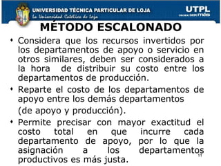 MÉTODO ESCALONADO Considera que los recursos invertidos por los departamentos de apoyo o servicio en otros similares, deben ser considerados a la hora  de distribuir su costo entre los departamentos de producción. Reparte el costo de los departamentos de apoyo entre los demás departamentos  (de apoyo y producción). Permite precisar con mayor exactitud el costo total en que incurre cada departamento de apoyo, por lo que la asignación a los departamentos productivos es más justa. 