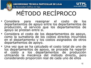 MÉTODO RECÍPROCO Considera para reasignar el costo de los departamentos de apoyo entre los departamentos de producción, el servicio que los departamentos de apoyo se prestan entre sí. Considera el costo de los departamentos de apoyo, como la sumatoria de los costos directos incurridos en el departamento y los costos asignados de otros departamentos de apoyo. Una vez que se ha calculado el costo total de uno de los departamentos de apoyo, se procede ha repartir el costo a los departamentos de producción utilizando la mecánica del método directo, pero considerando proporción real de cada uno de ellos 