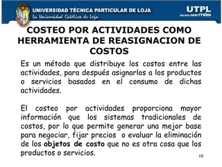 COSTEO POR ACTIVIDADES COMO HERRAMIENTA DE REASIGNACION DE COSTOS Es un método que distribuye los costos entre las actividades, para después asignarlos a los productos o servicios basados en el consumo de dichas actividades. El costeo por actividades proporciona mayor información que los sistemas tradicionales de costos, por lo que permite generar una mejor base para negociar, fijar precios  o evaluar la eliminación de los  objetos de costo  que no es otra cosa que los productos o servicios. 