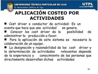 APLICACIÓN COSTEO POR ACTIVIDADES Cost driver o conductor de actividad:  Es  un  evento que hace que una  actividad  se genere. Conocer los cost driver da la  posibilidad  de administrar la  producción a favor.  Para la aplicación de este sistema es  necesario la colaboración de un equipo. La designación y razonabilidad de los  cost  driver y la determinación de actividades  relevantes depende de la experiencia y  conocimiento de las personas que directamente desarrollan dichas  actividades 