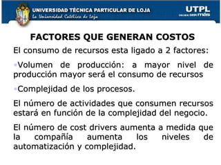 FACTORES QUE GENERAN COSTOS El consumo de recursos esta ligado a 2 factores: Volumen de producción: a mayor nivel de producción mayor será el consumo de recursos Complejidad de los procesos. El número de actividades que consumen recursos estará en función de la complejidad del negocio. El número de cost drivers aumenta a medida que la compañía aumenta los niveles de automatización y complejidad. 