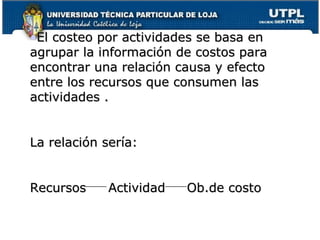 El costeo por actividades se basa en agrupar la información de costos para encontrar una relación causa y efecto entre los recursos que consumen las actividades . La relación sería: Recursos Actividad Ob.de costo 