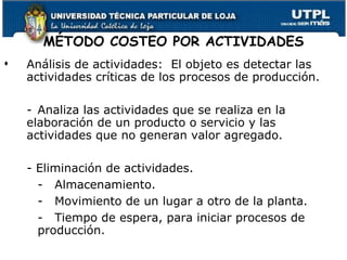 MÉTODO COSTEO POR ACTIVIDADES Análisis de actividades:  El objeto es detectar las actividades críticas de los procesos de producción. - Analiza las actividades que se realiza en la elaboración de un producto o servicio y las actividades que no generan valor agregado. - Eliminación de actividades. -  Almacenamiento. - Movimiento de un lugar a otro de la planta. - Tiempo de espera, para iniciar procesos de  producción. 