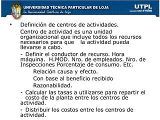 Definición de centros de actividades. Centro de actividad es una unidad organizacional que incluye todos los recursos necesarios para que  la actividad pueda llevarse a cabo. - Definir el conductor de recurso. Hora máquina.  H.MOD. Nro. de empleados. Nro. de Inspecciones  Porcentaje de consumo. Etc. Relación causa y efecto.  Con base al beneficio recibido Razonabilidad. - Calcular las tasas a utilizarse para repartir el  costo de la planta entre los centros de actividad. - Distribuir los costos entre los centros de  actividad. 