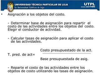 Asignación a los objetos del costo. - Determinar base de asignación para repartir  el  costo de las actividades entre los objetos del  costo.  Elegir el conductor de actividad. - Calcular tasas de asignación para aplicar el costo  de las actividades. Costo presupuestado de la act. T. pred. de act= Base presupuestada de asig. - Reparte el costo de las actividades entre los  objetos de costo utilizando las tasas de  asignación . 
