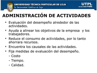 ADMINISTRACIÓN DE ACTIVIDADES Evaluación del desempeño alrededor de las actividades. Ayuda a alinear los objetivos de la empresa  y los trabajadores. Reduce el consumo de actividades, por lo tanto ahorrara recursos. Encuentra los causales de las actividades.  Fija medidas de evaluación del desempeño. - Costo - Tiempo. - Calidad. 