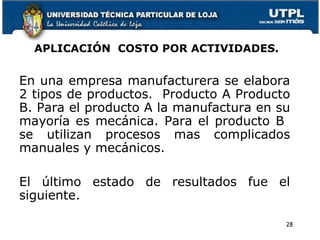 APLICACIÓN  COSTO POR ACTIVIDADES. En una empresa manufacturera se elabora 2 tipos de productos.  Producto A Producto B. Para el producto A la manufactura en su mayoría es mecánica. Para el producto B  se utilizan procesos mas complicados manuales y mecánicos. El último estado de resultados fue el siguiente. 