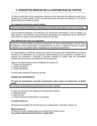 3. CONCEPTOS BÁSICOS DE LA CONTABILIDAD DE COSTOS
El término costo tiene varias acepciones, tomando como base para los efectos de este curso,
aquella que lo define desde el punto de vista económico en forma más general y a la cual se
ajusta la técnica contable de costos.
Esa acepción del término costo lo define:
Como el conjunto de esfuerzos y recursos que se invierten para obtener un bien o un servicio.
Cuando decimos esfuerzos, nos referimos a la intervención del hombre, o sea su trabajo; y al
decir recursos, nos referimos a las inversiones necesarias que combinadas con la intervención
del hombre y el tiempo, hacen posible la producción de algo.
Otra definición de costo es la siguiente:
Costo es, el monto medido en términos monetarios, del dinero desembolsado o demás bienes
transferidos, servicios ejecutados o la adquisición de un pasivo, a cambio de bienes o servicios
recibidos o que se esperan recibir, empleados en el proceso de producción.
En otras palabras, la definición anterior nos indica que el costo esta representado por el dinero
invertido en la fabricación de un producto, bienes poseídos por la empresa y puestos en el
proceso de producción o artículos o servicios recibidos al crédito para ser cancelados
posteriormente al proceso de elaboración de los productos.
Algunos conceptos básicos de la contabilidad de costos son:
1. Costos de manufactura
2. Costos operativos
3. Costos del período
A continuación trataremos cada uno de ellos:
Costos de manufactura
El costo de manufactura conocido comúnmente como costos de producción, se define
como:
La inversión efectuada para la producción de un bien o servicio.
El costo de manufactura se integra por tres elementos básicos:
a. Materias primas
b. Mano de obra
c. Costos indirectos de fabricación o carga fabril
La materia prima es:
El elemento susceptible de transformación por yuxtaposición, ensamble, mezcla, etc.
Mano de obra es:
El esfuerzo humano indispensable para transformar la materia prima.
Los costos indirectos de fabricación o carga fabril:
 
