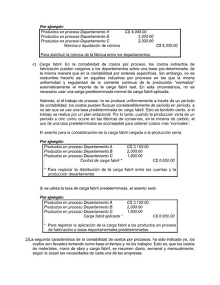 Por ejemplo:
Productos en proceso Departamento A C$ 4,000.00
Productos en proceso Departamento B 3,000.00
Productos en proceso Departamento C 2,000.00
Nómina o liquidación de nómina C$ 9,000.00
Para distribuir la nómina de la fábrica entre los departamentos.
c) Carga fabril. En la contabilidad de costos por proceso, los costos indirectos de
fabricación pueden cargarse a los departamentos sobre una base pre-determinada, de
la misma manera que en la contabilidad por órdenes específicas. Sin embargo, no es
costumbre hacerlo así en aquellas industrias por procesos en las que la misma
uniformidad y regularidad de la corriente continua de la producción “normaliza”
automáticamente el importe de la carga fabril real. En esta circunstancia, no es
necesario usar una carga predeterminada normal de carga fabril aplicada.
Además, si el trabajo de proceso no se produce uniformemente a través de un período
de contabilidad, los costos pueden fluctuar considerablemente de período en período, a
no ser que se use una tasa predeterminada de carga fabril. Esto es también cierto, si el
trabajo se realiza por un plan estacional. Por lo tanto, cuando la producción varía de un
período a otro como ocurre en las fábricas de conservas, en la minería de carbón, el
uso de una tasa predeterminada es aconsejable para obtener costos más “normales”.
El asiento para la contabilización de la carga fabril cargada a la producción sería:
Por ejemplo:
Productos en proceso Departamento A C$ 3,150.00
Productos en proceso Departamento B 2,000.00
Productos en proceso Departamento C 1,800.00
Control de carga fabril * C$ 6,950.00
* Para registrar la distribución de la carga fabril entre las cuentas y la
producción departamental.
Si se utiliza la tasa de carga fabril predeterminada, el asiento será:
Por ejemplo:
Productos en proceso Departamento A C$ 3,150.00
Productos en proceso Departamento B 2,000.00
Productos en proceso Departamento C 1,800.00
Carga fabril aplicada * C$ 6,950.00
* Para registrar la aplicación de la carga fabril a los productos en proceso
de fabricación a tasas departamentales predeterminadas.
2)La segunda característica de la contabilidad de costos por procesos, ha sido indicada ya, los
costos son llevados tomando como base el tiempo y no los trabajos. Esto es, que los costos
de materiales, mano de obra y carga fabril, se resumen diario, semanal y mensualmente,
según lo exijan las necesidades de cada una de las empresas.
 