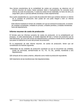 3)La tercera característica de la contabilidad de costos por procesos, se relaciona con el
informe resumen de costos, hecho semanal, diario o mensualmente. Es conocido como
informe de costo de producción. Y cubre los costos de los materiales, la mano de obra y la
carga fabril, para un período definido de tiempo a base departamental.
4)La cuarta característica es, que el costo de producción tiene que contener siempre un informe
de la cantidad de producción, bien puede ser una parte integral o bien un informe
complementario.
Este informe mostrará el número de unidades con que se comenzó la producción, el número
de unidades completadas, unidades en proceso, unidades perdidas y unidades transferidas
fuera del departamento.
Informe resumen de costo de producción
El formato para los informes sumarios de costos de producción, en la contabilización por
procesos, no está estandarizada, el modelo depende del tipo y número de productos que se
está fabricando, así como del número de departamentos o procesos a través de los cuales tiene
que pasar el material en el curso del proceso de producción.
En la preparación de este informe resumen, de costos de producción, tienen que ser
considerados los factores siguientes:
1)Naturaleza de las unidades de producción (condición en que se encuentran las unidades,
puede ser terminada, semiterminada en 1/2, 1/4, 1/3, etc., perdida, transferida a otro
departamento).
2)El cómputo de los costos unitarios, utilizando como medio la producción equivalente.
3)El tratamiento de las transferencias inter-departamentales.
101 Javier Guadalupe Reyes Ruiz – Ruth del Socorro Orozco Montoya
 
