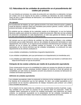 6.3. Naturaleza de las unidades de producción en el procedimiento del
costeo por proceso
En una industria por procesos, los costos de producción son reducidos no solamente a la base
por unidad, sino en la mayoría de los casos a unidades por elementos de costo (materiales,
mano de obra y costos indirectos de fabricación). Las unidades de fabricación son expresadas
de diferente manera.
Por ejemplo:
En la producción de helados, se usan: galones de leche o de crema, libras de azúcar y gelatina,
onzas de esencia o sabores. Estos son mezclados para producir galones, cuartos, octavos, del
producto terminado, en este caso helado.
Es evidente que las unidades de los materiales usados en la fabricación, no son los factores
decisivos usados para calcular los costos por unidad de producción. Más bien son las unidades
de producción completadas en cada departamento, en este caso galones de helados, las que
se usan para computar los costos por unidad producida.
Así siempre que se use el informe de cantidad, las cifras dadas se refieren a las unidades
terminadas que se están fabricando, esto es, las unidades de producción terminadas en cada
departamento. Por lo tanto, en la mayoría de las empresas manufactureras por procesos, poca
atención se da al número de unidades puestas en proceso, a no ser que éstas estén
expresadas en los mismos términos que las unidades completadas. La producción de cada
departamento es de ordinario analizada en:
a.Las unidades completadas y transferidas al siguiente departamento.
b.Las unidades completadas, pero que permanecen en el departamento (no transferidas aún).
c.Las unidades que están todavía en proceso, para las que tiene que hacerse un estimado de la
etapa de terminación en que se encuentran.
Cómputo de los costos unitarios por medio de la producción equivalente
Como consecuencia de que en la contabilidad de costos por proceso los cálculos de costos se
hacen por período, muchas empresas tendrán trabajos sin terminar al final del período de
contabilidad, por este motivo es necesario convertir ese producto en proceso de fabricación en
unidades terminadas equivalentes.
Definición de unidades equivalentes:
Las unidades equivalentes miden la producción en términos de las cantidades de cada uno de
los factores de la producción que se han aplicado. Es decir, una unidad equivalente es la
acumulación de los insumos (aplicaciones de trabajo) necesarios para producir una unidad
física completa del producto.
En la mayoría de los casos todas las unidades no son terminadas durante el período. Luego,
hay unidades que aún están en proceso en las distintas fases de producción. Todas las
unidades deben expresarse en función de unidades terminadas, para determinar los costos
unitarios. La producción equivalente es la presentación de las unidades incompletas en
términos de unidades terminadas más el total de unidades actualmente terminadas.
 