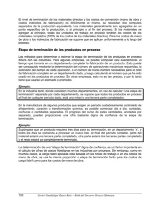 El nivel de terminación de los materiales directos y los costos de conversión (mano de obra y
costos indirectos de fabricación) es difícilmente el mismo, se necesitan dos cómputos
separados de la producción equivalente. Los materiales generalmente son agregados en un
punto específico de la producción, o al principio o al fin del proceso. Si los materiales se
agregan al principio, todas las unidades de trabajo en proceso tendrán los costos de los
materiales completos (100% de los costos de los materiales directos). Para los costos de mano
de obra y los indirectos de fabricación se supone que se aplican uniformemente a lo largo del
proceso.
Etapa de terminación de los productos en proceso
Los métodos para determinar o estimar la etapa de terminación de los productos en proceso
difiere con las industrias. Para algunas empresas, es posible computar casi exactamente, el
tiempo que tomaría en un departamento completar la fabricación de un producto. Esto puede
ser conseguido mediante la determinación del número de operaciones mecánicas requeridas, la
extensión del tiempo de cada operación, o el número de horas-hombre necesarias para el ciclo
de fabricación completo en un departamento dado, y luego calculando el número que ya ha sido
usado en los productos en proceso. En otras empresas, esto no es tan preciso, y por lo tanto
tiene que usarse un estimado o promedio.
Ejemplo:
En la industria textil, donde coexisten muchos departamentos, en vez de calcular “una etapa de
terminación” separada por cada departamento, se supone que todos los productos en proceso
al final de cualquier período dado, está una mitad o una tercera parte completados.
En la manufactura de algunos productos que exigen un período cuidadosamente controlado de
añejamiento, curación o transformación química, es posible comenzar día a día, contadas,
cochuras o cantidades separadas. El progreso del curso de estas cantidades, anotadas por
separado, pueden proporcionar una cifra bastante digna de confianza de la etapa de
terminación.
Ejemplo:
Supóngase que un producto requiera tres días para su terminación, en un departamento “x”, y
todos los días se comienza a procesar un nuevo lote. Al final del período contable, parte del
material estará una tercera parte completado, otra parte estará dos terceras partes completado
y el resto estará ya completamente terminado.
La determinación de una “etapa de terminación” digna de confianza, es un factor importante en
el cálculo de cifras de costos fidedignas en las industrias por procesos. Sin embargo, como en
muchos casos, la carga fabril aplicada está basada en las horas de trabajo o en los costos de
mano de obra, se usa la misma proporción o etapa de terminación tanto para los costos de
carga fabril como para los costos de mano de obra.
103 Javier Guadalupe Reyes Ruiz – Ruth del Socorro Orozco Montoya
 