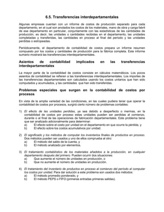 6.5. Transferencias interdepartamentales
Algunas empresas cuentan con un informe de costos de producción separado para cada
departamento, en el cual son anotados los costos de los materiales, mano de obra y carga fabril
de ese departamento en particular, conjuntamente con las estadísticas de las cantidades de
producción, es decir, las unidades o cantidades recibidas en el departamento, las unidades
completadas y transferidas, las cantidades en proceso al final del período y las unidades
perdidas o estropeadas.
Periódicamente, el departamento de contabilidad de costos prepara un informe resumen
compuesto por los costos y cantidades de producción para la fábrica completa. Este informe
sumario mostrará las transferencias interdepartamentales.
Asientos de contabilidad implicados en las transferencias
interdepartamentales
La mayor parte de la contabilidad de costos consiste en cálculos matemáticos. Los pocos
asientos de contabilidad se refieren a las transferencias interdepartamentales. Los importes de
las transferencias departamentales son calculados usando los costos unitarios que han sido
computados y acumulados, y las cantidades que han sido transferidas.
Problemas especiales que surgen en la contabilidad de costos por
procesos
En vista de la amplia variedad de las condiciones, en las cuales pudiera tener que operar la
contabilidad de costos por procesos, surgirá cierto número de problemas contables:
1) El efecto de las unidades perdidas, ya sea debido a desperfecto o mermas, en la
contabilidad de costos por proceso estas unidades pueden ser perdidas al comienzo,
durante o al final de las operaciones de fabricación departamentales. Este problema tiene
que ser analizado adicionalmente para determinar:
a) El efecto sobre el costo por unidad en el departamento en que ocurre la pérdida, y
b) El efecto sobre los costos acumulativos por unidad.
2) El significado y los métodos de computar los inventarios finales de productos en proceso.
Dos métodos pueden ser usados y uno de ellos comprueba al otro:
a) El método del saldo de la cuenta, y
b) El método analizado por elementos.
3) El tratamiento contabilístico de los materiales añadidos a la producción, en cualquier
departamento después del primero. Pueden ocurrir dos situaciones:
a) Que aumente el número de unidades en producción, o
b) Que no aumente el número de unidades en producción.
4) El tratamiento del inventario de productos en proceso al comienzo del período al computar
los costos por unidad. Para dar solución a este problema son usados dos métodos:
a) El método promedio ponderado, y
b) El método PEPS o FIFO (primeras entradas primeras salidas).
 