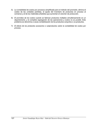 5) La contabilidad de costos por procesos simplificada para el método del promedio, elimina el
costeo de las unidades perdidas, el ajuste del inventario de productos en proceso al
comienzo y el de los materiales añadidos que aumentan el volumen de producción.
6) El prorrateo de los costos cuando se fabrican productos múltiples simultáneamente en un
departamento, y la completa segregación de las operaciones y costos no es posible. Este
problema se denomina a veces contabilización de los productos conjuntos o co-productos.
7) El efecto de los productos accesorios o subproductos sobre la contabilidad de costos por
proceso.
107 Javier Guadalupe Reyes Ruiz – Ruth del Socorro Orozco Montoya
 