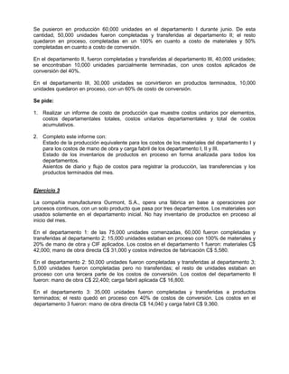 Se pusieron en producción 60,000 unidades en el departamento I durante junio. De esta
cantidad, 50,000 unidades fueron completadas y transferidas al departamento II; el resto
quedaron en proceso, completadas en un 100% en cuanto a costo de materiales y 50%
completadas en cuanto a costo de conversión.
En el departamento II, fueron completadas y transferidas al departamento III, 40,000 unidades;
se encontraban 10,000 unidades parcialmente terminadas, con unos costos aplicados de
conversión del 40%.
En el departamento III, 30,000 unidades se convirtieron en productos terminados, 10,000
unidades quedaron en proceso, con un 60% de costo de conversión.
Se pide:
1. Realizar un informe de costo de producción que muestre costos unitarios por elementos,
costos departamentales totales, costos unitarios departamentales y total de costos
acumulativos.
2. Completo este informe con:
Estado de la producción equivalente para los costos de los materiales del departamento I y
para los costos de mano de obra y carga fabril de los departamento I, II y III.
Estado de los inventarios de productos en proceso en forma analizada para todos los
departamentos.
Asientos de diario y flujo de costos para registrar la producción, las transferencias y los
productos terminados del mes.
Ejercicio 3
La compañía manufacturera Ourmont, S.A., opera una fábrica en base a operaciones por
procesos continuos, con un solo producto que pasa por tres departamentos. Los materiales son
usados solamente en el departamento inicial. No hay inventario de productos en proceso al
inicio del mes.
En el departamento 1: de las 75,000 unidades comenzadas, 60,000 fueron completadas y
transferidas al departamento 2; 15,000 unidades estaban en proceso con 100% de materiales y
20% de mano de obra y CIF aplicados. Los costos en el departamento 1 fueron: materiales C$
42,000; mano de obra directa C$ 31,000 y costos indirectos de fabricación C$ 5,580.
En el departamento 2: 50,000 unidades fueron completadas y transferidas al departamento 3;
5,000 unidades fueron completadas pero no transferidas; el resto de unidades estaban en
proceso con una tercera parte de los costos de conversión. Los costos del departamento II
fueron: mano de obra C$ 22,400; carga fabril aplicada C$ 16,800.
En el departamento 3: 35,000 unidades fueron completadas y transferidas a productos
terminados; el resto quedó en proceso con 40% de costos de conversión. Los costos en el
departamento 3 fueron: mano de obra directa C$ 14,040 y carga fabril C$ 9,360.
 