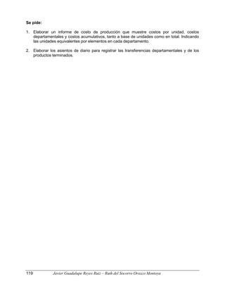 Se pide:
1. Elaborar un informe de costo de producción que muestre costos por unidad, costos
departamentales y costos acumulativos, tanto a base de unidades como en total. Indicando
las unidades equivalentes por elementos en cada departamento.
2. Elaborar los asientos de diario para registrar las transferencias departamentales y de los
productos terminados.
119 Javier Guadalupe Reyes Ruiz – Ruth del Socorro Orozco Montoya
 