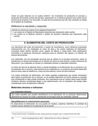 Como se pudo observar en el cuadro anterior1
, los inventarios de productos en proceso y
productos terminados al final del período, aparecerán en el balance general como parte de los
activos de la empresa. Por otra parte, el costo de los productos que han sido vendidos se refleja
en el estado de resultados.
Reflexiono lo estudiado y respondo:
¿Dónde se ubican los costos en los estados financieros?:
1. Los costos en el Estado de Resultados (describa qué representa cada cuenta).
2. Los costos en el Balance General o estado de situación (describa qué representa cada
cuenta).
5. ELEMENTOS DEL COSTO DE PRODUCCIÓN
Los elementos del costo de producción o costos de manufactura, como habíamos expresado
anteriormente son: los materiales, la mano de obra y los costos indirectos de fabricación,
conocidos éstos últimos también como: gastos de fábrica o carga fabril. Esta clasificación
suministra a la gerencia información necesaria para la medición del ingreso y la fijación de
precios del producto.
Los materiales, son los principales recursos que se utilizan en el proceso productivo, estos se
transforman en bienes terminados con la adición de mano de obra directa y costos indirectos de
fabricación. Los materiales se dividen en materiales directos y materiales indirectos.
La mano de obra es el esfuerzo físico o mental empleado en la fabricación de un producto o en
la prestación de un servicio, esta transforma los materiales en un producto terminado disponible
para la venta, ésta se clasifica en: mano de obra directa y mano de obra indirecta.
Los costos indirectos de fabricación, son todas aquellas erogaciones que siendo necesarias
para lograr la producción de un artículo, no es posible determinar en forma precisa la cantidad
que corresponde a cada unidad producida. Aun suponiendo que en ciertos casos fuese factible
mediante cálculos complicados llegar a esa determinación, por lo impráctico del trabajo debe
considerarse como de aplicación indirecta.
Materiales directos e indirectos
Los materiales directos:
Son todos aquellos que pueden identificarse en la fabricación de un producto determinado,
fácilmente se asocian con éste y representan el principal costo de materiales utilizado.
Ejemplifiquemos lo anteriormente expresado:
Si observamos la fabricación de una puerta de madera, podemos identificar la cantidad de
madera exacta utilizada en la elaboración de la puerta.
1 Cuevas Carlos Fernando, Contabilidad de costos, enfoque gerencial y de gestión, pág. 19, editorial Prentice Hall. 2005.
13 Javier Guadalupe Reyes Ruiz – Ruth del Socorro Orozco Montoya
 