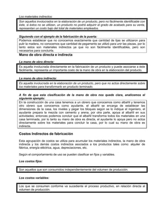 Los materiales indirectos:
Son aquellos involucrados en la elaboración de un producto, pero no fácilmente identificable con
éste, si éstos no se utilizan, un producto no podrá adquirir el grado de acabado para su venta,
representan un costo bajo del total de materiales empleados.
Siguiendo con el ejemplo de la fabricación de la puerta:
Podemos establecer que no conocemos exactamente que cantidad de lijas se utilizaron para
pulir la madera, no conocemos que cantidad de pegamento se utilizó para unir las piezas, por lo
tanto estos son materiales indirectos ya que no son fácilmente identificables, pero son
necesarios para concluirla.
Mano de obra directa e indirecta
La mano de obra directa:
Es aquella involucrada directamente en la fabricación de un producto y puede asociarse a éste
fácilmente, representa un importante costo de la mano de obra en la elaboración del producto.
La mano de obra indirecta:
Es aquella involucrada en la elaboración de un producto, pero que no actúa directamente sobre
los materiales para transformarlo en producto terminado.
A fin de que esta clasificación de la mano de obra nos quede clara, analicemos el
siguiente ejemplo:
En la construcción de una casa tenemos a un obrero que conocemos como albañil y tenemos
otro obrero que conocemos como ayudante, el albañil se encarga de establecer las
dimensiones de la casa, los niveles y pegar los bloques según se lo indique el ingeniero, el
ayudante prepara la mezcla con cemento y arena, por otra parte, apoya al albañil en sus
actividades; entonces podemos concluir que el albañil transforma todos los materiales en una
casa terminada, por lo tanto su mano de obra es directa, el ayudante lo apoya pero no actúa
directamente sobre los materiales para concluir la casa, por lo cual su mano de obra es
indirecta.
Costos Indirectos de fabricación
Esta agrupación de costos se utiliza para acumular los materiales indirectos, la mano de obra
indirecta y los demás costos indirectos asociados a los productos tales como: alquiler de
fábrica, energía eléctrica, agua, depreciaciones, etc.
Según el comportamiento de uso se pueden clasificar en fijos y variables.
Los costos fijos:
Son aquellos que son consumidos independientemente del volumen de producción.
Los costos variables:
Los que se consumen conforme va sucediente el proceso productivo, en relación directa al
volumen de producción.
 
