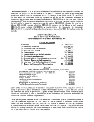 La empresa Cocotero, S.A. al 31 de diciembre del 2013 presenta en sus registros contables, un
inventario de producción en proceso de C$30,000.00 Córdobas. El costo de los materiales
enviados a la fábrica para el proceso de producción durante el año 2014, fue de C$ 250,000.00
de éste valor los materiales indirectos representan el 6% de los materiales enviados a
producción. La empresa pago en mano de obra directa C$120,000.00 la mano de obra indirecta
representa el 5% de la mano de obra directa. Así mismo la empresa invirtió en costos indirectos
de fabricación lo siguiente: depreciaciones del equipo C$16,000.00, alquiler del local de la
fábrica C$5,000.00, energía eléctrica C$8,000.00, seguros de la fábrica y del personal
C$5,000.00, agua potable C$2,500.00, y mantenimiento de maquinaria de producción
C$4,500.00. El inventario final de producción en proceso ascendió al 20% del total de costos del
período.
Empresa Cocotero, S.A.
Estado de Costos de Producción
Por el año terminado al 31 de diciembre de 2014
Costos del período
Materiales C$ 250,000.00
(-) Materiales indirectos ( 15,000.00)
(=) Materiales directos utilizados 235,000.00
(+) Mano de obra directa 120,000.00
(=) Costo primo 355,000.00
(+) Costos indirectos de Fabricación* 62,000.00
(=) Total costos del período 417,000.00
(+) Inventario inicial de producción en proceso C$ 30,000.00
(=) Total de Costos en la Producción 447,000.00
(-) Inventario Final de Producción en Proceso ( 83,400.00
(=) Costos de Producción / Manufactura C$ 363,600.00
Anexo *:
Los costos indirectos de fabricación, están integrado por la suma de:
Los materiales indirectos (250,000.00 x 0.06 = 15,000.00) C$ 15,000.00
La mano de obra indirecta (120,000.00 x 0.05 = 6,000.00) 6,000.00
Depreciaciones del equipo 16,000.00
Alquiler del local de la fábrica 5,000.00
Energía eléctrica 8,000.00
Seguros de la fábrica y del personal 5,000.00
Agua potable 2,500.00
Mantenimiento de maquinaria de producción 4,500.00.
Total de Costos Indirectos de Fabricación C$ 62,000.00
Como podrá observar, el estado de costos de producción muestra la forma en que se obtiene el
costo de producción de un período de tiempo determinado y cuanto se utilizó de cada uno de
los elementos del costo de producción. A partir de esta información se podrá calcular el costo
unitario de producción y con la información de los inventarios de productos terminados se
obtendrá el costo de venta de los productos.
Cabe que hagamos mención sobre dos conceptos primordiales que se presentan durante el
costo de producción, el primero es costo primo, el cual se refiere a la sumatoria que hacemos
de los costos de materiales directos y mano de obra directa, el segundo es costo de conversión
el cual representa a la sumatoria que hacemos de mano de obra directa y costos indirectos de
fabricación, ambos conceptos son fundamentales en el aprendizaje de la contabilidad de costos;
por lo que usted siempre deberá tenerlos presentes.
 