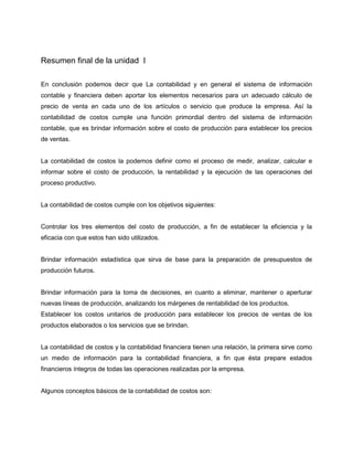 Resumen final de la unidad I
En conclusión podemos decir que La contabilidad y en general el sistema de información
contable y financiera deben aportar los elementos necesarios para un adecuado cálculo de
precio de venta en cada uno de los artículos o servicio que produce la empresa. Así la
contabilidad de costos cumple una función primordial dentro del sistema de información
contable, que es brindar información sobre el costo de producción para establecer los precios
de ventas.
La contabilidad de costos la podemos definir como el proceso de medir, analizar, calcular e
informar sobre el costo de producción, la rentabilidad y la ejecución de las operaciones del
proceso productivo.
La contabilidad de costos cumple con los objetivos siguientes:
Controlar los tres elementos del costo de producción, a fin de establecer la eficiencia y la
eficacia con que estos han sido utilizados.
Brindar información estadística que sirva de base para la preparación de presupuestos de
producción futuros.
Brindar información para la toma de decisiones, en cuanto a eliminar, mantener o aperturar
nuevas líneas de producción, analizando los márgenes de rentabilidad de los productos.
Establecer los costos unitarios de producción para establecer los precios de ventas de los
productos elaborados o los servicios que se brindan.
La contabilidad de costos y la contabilidad financiera tienen una relación, la primera sirve como
un medio de información para la contabilidad financiera, a fin que ésta prepare estados
financieros íntegros de todas las operaciones realizadas por la empresa.
Algunos conceptos básicos de la contabilidad de costos son:
 