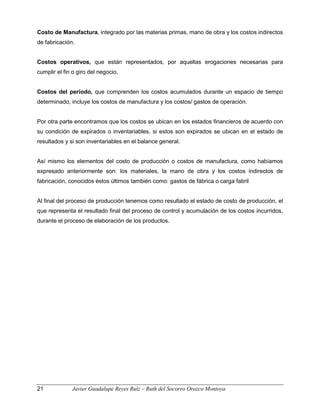 Costo de Manufactura, integrado por las materias primas, mano de obra y los costos indirectos
de fabricación.
Costos operativos, que están representados, por aquellas erogaciones necesarias para
cumplir el fin o giro del negocio.
Costos del período, que comprenden los costos acumulados durante un espacio de tiempo
determinado, incluye los costos de manufactura y los costos/ gastos de operación.
Por otra parte encontramos que los costos se ubican en los estados financieros de acuerdo con
su condición de expirados o inventariables, si estos son expirados se ubican en el estado de
resultados y si son inventariables en el balance general.
Así mismo los elementos del costo de producción o costos de manufactura, como habíamos
expresado anteriormente son: los materiales, la mano de obra y los costos indirectos de
fabricación, conocidos éstos últimos también como: gastos de fábrica o carga fabril
Al final del proceso de producción tenemos como resultado el estado de costo de producción, el
que representa el resultado final del proceso de control y acumulación de los costos incurridos,
durante el proceso de elaboración de los productos.
21 Javier Guadalupe Reyes Ruiz – Ruth del Socorro Orozco Montoya
 