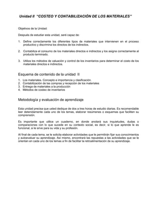 Unidad II “COSTEO Y CONTABILIZACIÓN DE LOS MATERIALES”
Objetivos de la Unidad:
Después de estudiar esta unidad, seré capaz de:
1. Define correctamente los diferentes tipos de materiales que intervienen en el proceso
productivo y discrimina los directos de los indirectos.
2. Contabiliza el consumo de los materiales directos e indirectos y los asigna correctamente al
producto terminado.
3. Utiliza los métodos de valuación y control de los inventarios para determinar el costo de los
materiales directos e indirectos.
Esquema de contenido de la unidad II
1. Los materiales. Concepto e importancia y clasificación.
2. Contabilización de las compras y recepción de los materiales
3. Entrega de materiales a la producción
4. Métodos de costeo de inventarios
Metodología y evaluación de aprendizaje
Esta unidad precisa que usted dedique de dos a tres horas de estudio diarias. Es recomendable
leer detenidamente cada uno de los temas, elaborar resúmenes o esquemas que faciliten su
comprensión.
Es importante que utilice un cuaderno, en donde anotará sus inquietudes, dudas o
comparaciones con lo que sucede en su contexto social, es decir, si lo que aprende le es
funcional, si le sirve para su vida y su profesión.
Al final de cada tema, se le solicita elaborar actividades que le permitirán fijar sus conocimientos
y autoevaluar su aprendizaje. Así mismo, encontrará las repuestas a las actividades que se le
orientan en cada uno de los temas a fin de facilitar la retroalimentación de su aprendizaje.
 