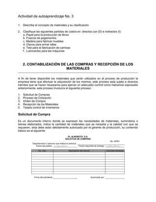 Actividad de autoaprendizaje No. 3
1. Describa el concepto de materiales y su clasificación
2. Clasifique las siguientes partidas de costos en :directos con (D) e indirectos (I):
a. Papel para la producción de libros
b. Frascos de pegamentos
c. Madera para fabricar muebles
d. Clavos para armar sillas
e. Tela para la fabricación de camisas
f. Lubricantes para las máquinas
2. CONTABILIZACIÓN DE LAS COMPRAS Y RECEPCIÓN DE LOS
MATERIALES
A fin de tener disponible los materiales que serán utilizados en el proceso de producción la
empresa tiene que efectuar la adquisición de los mismos, este proceso está sujeto a diversos
trámites que se hacen necesarios para ejercer un adecuado control como habíamos expresado
anteriormente, este proceso involucra el siguiente proceso:
1. Solicitud de Compras
2. Proceso de Cotización
3. Orden de Compra
4. Recepción de los Materiales
5. Tarjeta control de inventarios
Solicitud de Compra
Es un documento interno donde se expresan las necesidades de materiales, suministros o
bienes elaborados, indica la cantidad de materiales que se necesita y la calidad con que se
requieren, esta debe estar debidamente autorizada por el gerente de producción, su contenido
básico es el siguiente:
EL ALBOROTO, S.A.
SOLICITUD DE COMPRAS
No. 00001
Departamento o persona que realiza la solicitud:
Fecha del pedido: ------/------/------ Fecha requerida de entrega: ------/------/------
No. Cat. Descripción del artículo Cantidad solicitada
Firma del solicitante Autorizado por:
 