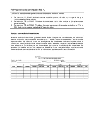 Actividad de autoaprendizaje No. 4.
Contabilizo las siguientes operaciones de compras de materias primas:
1. Se compran C$ 10,000.00 Córdobas de materias primas, el valor no incluye el IVA y la
compra se efectúa de crédito.
2. Se compran C$ 20,000.00 Córdobas de materiales, dicho valor incluye el IVA y la compra
es de contado.
3. Se compran C$ 30,000.00 Córdobas de materias primas, dicho valor no incluye el IVA, el
50% de la compra es de contado y 50% es al crédito.
Tarjeta control de inventarios
Además de la contabilización que efectuamos de las compras de los materiales, es necesario
ejercer un control de los mismos a través de la “Tarjeta Control de Inventarios”, en la cual se
registran tanto las compras como las entregas de los materiales a la fábrica para iniciar la
producción de los artículos que posteriormente serán vendidos, este proceso lo explicaremos
más adelante a fin de integrar las operaciones de ingresos y salidas de los materiales del
almacén. La tarjeta control de inventarios, tendrá la forma y características que la empresa
deseé aplicarle, pero en general tendrá la información que se muestra a continuación:
Cantidad Costo Unit. Total Cantidad Costo Unit. Total Cantidad Costo Unit. Total
SALIDAS SALDOS
EMPRESA:____________________________________
TARJETA DE CONTROL DE INVENTARIOS
Nombre del artículo:______________________________________________ Unidad de medida:__________________________
Ubicación: _____________________________________ Máximo :____________________ Mínimo :_________________________
Fecha Referencia Concepto
ENTRADAS
 
