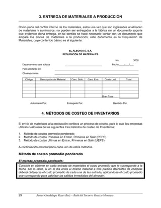 3. ENTREGA DE MATERIALES A PRODUCCIÓN
Como parte del control interno de los materiales, estos una vez que son ingresados al almacén
de materiales y suministros, no pueden ser entregados a la fábrica sin un documento soporte
que evidencie dicha entrega, en tal sentido se hace necesario contar con un documento que
ampare los envíos de materiales a la producción, este documento es la Requisición de
Materiales, cuyo contenido básico es el siguiente:
EL ALBOROTO, S.A.
REQUISICIÓN DE MATERIALES
No. 3000
Departamento que solicita : Fecha:____/___/___
Para utilizarse en:
Observaciones:
Código Descripción del Material Cant. Solic. Cant. Entr. Costo Unit. Total
Gran Total
Autorizado Por: Entregado Por: Recibido Por:
4. MÉTODOS DE COSTEO DE INVENTARIOS
El envío de materiales a la producción conlleva un proceso de costeo, para lo cual las empresas
utilizan cualquiera de los siguientes tres métodos de costeo de Inventarios:
1. Método de costeo promedio ponderado
2. Método de costeo Primeras en Entrar, Primeras en Salir (PEPS)
3. Método de costeo Ultimas en Entrar, Primeras en Salir (UEPS)
A continuación estudiaremos cada uno de estos métodos.
Método de costeo promedio ponderado
El método promedio ponderado:
Consiste en obtener en cada entrada de materiales el costo promedio que le corresponde a la
fecha, por lo tanto, si en el día entra el mismo material a tres precios diferentes de compras
deberá obtenerse el costo promedio de cada una de las entrada, aplicándose el costo promedio
que corresponda para valorizar las salidas inmediatas del almacén.
29 Javier Guadalupe Reyes Ruiz – Ruth del Socorro Orozco Montoya
 