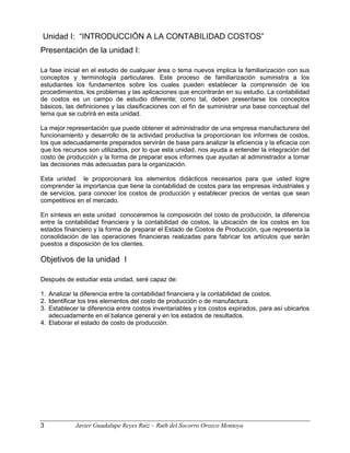 Unidad I: “INTRODUCCIÓN A LA CONTABILIDAD COSTOS”
Presentación de la unidad I:
La fase inicial en el estudio de cualquier área o tema nuevos implica la familiarización con sus
conceptos y terminología particulares. Este proceso de familiarización suministra a los
estudiantes los fundamentos sobre los cuales pueden establecer la comprensión de los
procedimientos, los problemas y las aplicaciones que encontrarán en su estudio. La contabilidad
de costos es un campo de estudio diferente; como tal, deben presentarse los conceptos
básicos, las definiciones y las clasificaciones con el fin de suministrar una base conceptual del
tema que se cubrirá en esta unidad.
La mejor representación que puede obtener el administrador de una empresa manufacturera del
funcionamiento y desarrollo de la actividad productiva la proporcionan los informes de costos,
los que adecuadamente preparados servirán de base para analizar la eficiencia y la eficacia con
que los recursos son utilizados, por lo que esta unidad, nos ayuda a entender la integración del
costo de producción y la forma de preparar esos informes que ayudan al administrador a tomar
las decisiones más adecuadas para la organización.
Esta unidad le proporcionará los elementos didácticos necesarios para que usted logre
comprender la importancia que tiene la contabilidad de costos para las empresas industriales y
de servicios, para conocer los costos de producción y establecer precios de ventas que sean
competitivos en el mercado.
En síntesis en esta unidad conoceremos la composición del costo de producción, la diferencia
entre la contabilidad financiera y la contabilidad de costos, la ubicación de los costos en los
estados financiero y la forma de preparar el Estado de Costos de Producción, que representa la
consolidación de las operaciones financieras realizadas para fabricar los artículos que serán
puestos a disposición de los clientes.
Objetivos de la unidad I
Después de estudiar esta unidad, seré capaz de:
1. Analizar la diferencia entre la contabilidad financiera y la contabilidad de costos.
2. Identificar los tres elementos del costo de producción o de manufactura.
3. Establecer la diferencia entre costos inventariables y los costos expirados, para así ubicarlos
adecuadamente en el balance general y en los estados de resultados.
4. Elaborar el estado de costo de producción.
3 Javier Guadalupe Reyes Ruiz – Ruth del Socorro Orozco Montoya
 