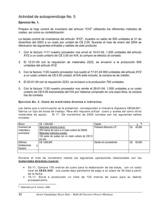Actividad de autoaprendizaje No. 5
Ejercicio No. 1.
Preparo la hoja control de inventario del artículo “XYZ” utilizando los diferentes métodos de
costeo, así como su contabilización:
La tarjeta control de inventarios del artículo “XYZ”, muestra un saldo de 500 unidades al 31 de
diciembre del 2003 a un costo por unidad de C$ 2.00. Durante el mes de enero del 2004 se
efectuaron las siguientes entradas y salidas de este producto:
1. Con la factura 1111 nuestro proveedor nos envió el 10-01-04, 1,200 unidades del artículo
XYZ a un costo unitario de C$ 3,50 sin IVA, la compra se efectúo al contado.
2. El 12-01-04 con la requisición de materiales 2222, se enviaron a la producción 800
unidades del artículo XYZ.
3. Con la factura 1120 nuestro proveedor nos suplió el 17-01-04 900 unidades del artículo XYZ
a un costo unitario de C$ 5.00 unidad, el IVA está incluido, la compra es de crédito.
4. El 20-01-04 con la requisición 2223, se enviaron a la producción 700 unidades.
5. Con la factura 1130 nuestro proveedor nos remite el 28-01-04, 1,500 unidades a un costo
unitario de C$ 6.00 exoneradas del IVA por haberse comprado en una expo-feria, la compra
fue de contado.
Ejercicio No. 2 . Costo de m ateriales directos e indirectos.
Los datos que a continuación se le presentan, corresponden a Industria Zapatera CECALSA4
,
fabrica un tipo de botas de trabajo. Para ello requiere utilizar cuero y suelas así com o otros
materiales de apoyo. Al 1º . De noviembre de 2005 contaba con los siguientes saldos
iniciales:
Banco C$ 1,500,000 Capital ¿ ?
Inventario de
materiales y
suministros
Materiales directos (cuero):
220 metros de cuero a un costo unitario de C$340.
Materiales indirectos (suelas)
150 pares de suelas con un costo unitario de C$115
por par.
Préstamo Bancario L/P C$ 45,000
Edificios,
Instalaciones y
Equipos
C$ 1,600,000 Deuda con proveedores C$ 65,000
Durante el mes de noviembre realizó las siguientes operaciones relacionadas con los
m ateriales directos ( cuero) :
• 05-11. Compra 150 metros de cuero para la elaboración de las botas, con un costo
total de C$ 5 8 ,5 0 0 . Los cuales deja pendiente de pago a un plazo de 30 días a partir
de la fecha.
• 10-11. Envía a producción un total de 120 metros de cuero para su debido
procesamiento.
4 Elaborado por R. Orozco. 2008
33 Javier Guadalupe Reyes Ruiz – Ruth del Socorro Orozco Montoya
 