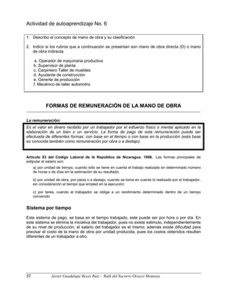 Actividad de autoaprendizaje No. 6
1. Describo el concepto de mano de obra y su clasificación
2. Indico si los rubros que a continuación se presentan son mano de obra directa (D) o mano
de obra indirecta.
a. Operador de maquinaria productiva
b. Supervisor de planta
c. Carpintero Taller de muebles
d. Ayudante de construcción
e. Gerente de producción
f. Mecánico de taller automotriz
FORMAS DE REMUNERACIÓN DE LA MANO DE OBRA
La remuneración:
Es el valor en dinero recibido por un trabajador por el esfuerzo físico o mental aplicado en la
elaboración de un bien o un servicio. La forma de pago de esta remuneración puede ser
efectuada de diferentes formas: con base en el tiempo o con base en la producción (esta base
es conocida también como remuneración por obra o a destajo).
Artículo 83 del Código Laboral de la República de Nicaragua. 1996. Las formas principales de
estipular el salario son:
a) por unidad de tiempo, cuando sólo se tiene en cuenta el trabajo realizado en determinado número
de horas o de días sin la estimación de su resultado;
b) por unidad de obra, por pieza o a destajo, cuando se toma en cuenta lo realizado por el trabajador,
sin consideración al tiempo que empleó en la ejecución;
c) por tarea, cuando el trabajador se obliga a un rendimiento determinado dentro de un tiempo
convenido
Sistema por tiempo
Este sistema de pago, se basa en el tiempo trabajado, este puede ser por hora o por día. En
este sistema se elimina la iniciativa del trabajador, pues no existe estimulo, independientemente
de su nivel de producción, el salario del trabajador es el mismo; además existe dificultad para
precisar el costo de la mano de obra por unidad producida, pues los costos obtenidos resultan
diferentes de un trabajador a otro.
37 Javier Guadalupe Reyes Ruiz – Ruth del Socorro Orozco Montoya
 
