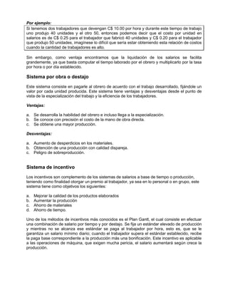 Por ejemplo:
Si tenemos dos trabajadores que devengan C$ 10.00 por hora y durante este tiempo de trabajo
uno produjo 40 unidades y el otro 50, entonces podemos decir que el costo por unidad en
salarios es de C$ 0.25 para el trabajador que fabricó 40 unidades y C$ 0.20 para el trabajador
que produjo 50 unidades, imagínese lo difícil que sería estar obteniendo esta relación de costos
cuando la cantidad de trabajadores es alto.
Sin embargo, como ventaja encontramos que la liquidación de los salarios se facilita
grandemente, ya que basta computar el tiempo laborado por el obrero y multiplicarlo por la tasa
por hora o por día establecido.
Sistema por obra o destajo
Este sistema consiste en pagarle al obrero de acuerdo con el trabajo desarrollado, fijándole un
valor por cada unidad producida. Este sistema tiene ventajas y desventajas desde el punto de
vista de la especialización del trabajo y la eficiencia de los trabajadores.
Ventajas:
a. Se desarrolla la habilidad del obrero e incluso llega a la especialización.
b. Se conoce con precisión el costo de la mano de obra directa.
c. Se obtiene una mayor producción.
Desventajas:
a. Aumento de desperdicios en los materiales.
b. Obtención de una producción con calidad dispareja.
c. Peligro de sobreproducción.
Sistema de incentivo
Los incentivos son complemento de los sistemas de salarios a base de tiempo o producción,
teniendo como finalidad otorgar un premio al trabajador, ya sea en lo personal o en grupo, este
sistema tiene como objetivos los siguientes:
a. Mejorar la calidad de los productos elaborados
b. Aumentar la producción
c. Ahorro de materiales
d. Ahorro de tiempo.
Uno de los métodos de incentivos más conocidos es el Plan Gantt, el cual consiste en efectuar
una combinación de salario por tiempo y por destajo. Se fija un estándar elevado de producción
y mientras no se alcanza ese estándar se paga al trabajador por hora, esto es, que se le
garantiza un salario mínimo diario; cuando el trabajador supera el estándar establecido, recibe
la paga base correspondiente a la producción más una bonificación. Este incentivo es aplicable
a las operaciones de máquina, que exigen mucha pericia, el salario aumentará según crece la
producción.
 