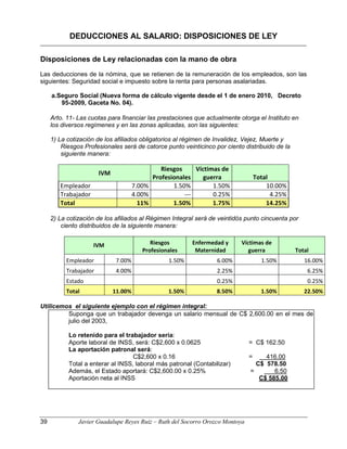 DEDUCCIONES AL SALARIO: DISPOSICIONES DE LEY
Disposiciones de Ley relacionadas con la mano de obra
Las deducciones de la nómina, que se retienen de la remuneración de los empleados, son las
siguientes: Seguridad social e impuesto sobre la renta para personas asalariadas.
a.Seguro Social (Nueva forma de cálculo vigente desde el 1 de enero 2010, Decreto
95-2009, Gaceta No. 04).
Arto. 11- Las cuotas para financiar las prestaciones que actualmente otorga el Instituto en
los diversos regímenes y en las zonas aplicadas, son las siguientes:
1) La cotización de los afiliados obligatorios al régimen de Invalidez, Vejez, Muerte y
Riesgos Profesionales será de catorce punto veinticinco por ciento distribuido de la
siguiente manera:
IVM
Riesgos
Profesionales
Víctimas de
guerra Total
Empleador 7.00% 1.50% 1.50% 10.00%
Trabajador 4.00% --- 0.25% 4.25%
Total 11% 1.50% 1.75% 14.25%
2) La cotización de los afiliados al Régimen Integral será de veintidós punto cincuenta por
ciento distribuidos de la siguiente manera:
IVM Riesgos
Profesionales
Enfermedad y
Maternidad
Víctimas de
guerra Total
Empleador 7.00% 1.50% 6.00% 1.50% 16.00%
Trabajador 4.00% 2.25% 6.25%
Estado 0.25% 0.25%
Total 11.00% 1.50% 8.50% 1.50% 22.50%
Utilicemos el siguiente ejemplo con el régimen integral:
Suponga que un trabajador devenga un salario mensual de C$ 2,600.00 en el mes de
julio del 2003,
Lo retenido para el trabajador sería:
Aporte laboral de INSS, será: C$2,600 x 0.0625 = C$ 162.50
La aportación patronal será:
C$2,600 x 0.16 = 416.00
Total a enterar al INSS, laboral más patronal (Contabilizar) C$ 578.50
Además, el Estado aportará: C$2,600.00 x 0.25% = 6.50
Aportación neta al INSS C$ 585.00
39 Javier Guadalupe Reyes Ruiz – Ruth del Socorro Orozco Montoya
 