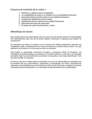 Esquema de contenido de la unidad I
1. Definición y objetivos de la contabilidad
2. La contabilidad de costos y su relación con la contabilidad financiera
3. Conceptos básicos de los costos en los estados financieros.
4. Criterios de clasificación de los costos
5. Clasificación de los costos en los estados financieros
6. Elementos del costo de producción
7. El estado de costo de producción y venta
Metodología de estudio
Esta unidad precisa que usted dedique de dos a tres horas de estudio diarias. Es recomendable
leer detenidamente cada uno de los temas, elaborar resúmenes o esquemas que faciliten su
comprensión.
Es importante que utilice un cuaderno, que le servirá para realizar anotaciones, expresar sus
inquietudes, dudas o comparaciones con lo que sucede en su contexto social, es decir, si lo que
aprende le es funcional, si le sirve para su vida y su profesión.
Para facilitar su aprendizaje, encontrará conceptos y resúmenes claves en recuadros. Las
actividades de autoaprendizaje se presentan en recuadros rellenos en color gris y los ejemplos
que fijarán mejor sus conocimientos se ilustrarán en recuadros o con líneas discontinuas. Todo
esto para facilitar su búsqueda.
Al final de cada tema, hallará algunas actividades en que se le solicita elaborar actividades que
le permitirán fijar sus conocimientos y autoevaluar su aprendizaje. Así mismo, encontrará las
repuestas a las actividades que se le orientan en cada uno de los temas y la página de solución
a los ejercicios de autoevaluación, a fin de facilitar la retroalimentación de su aprendizaje
 