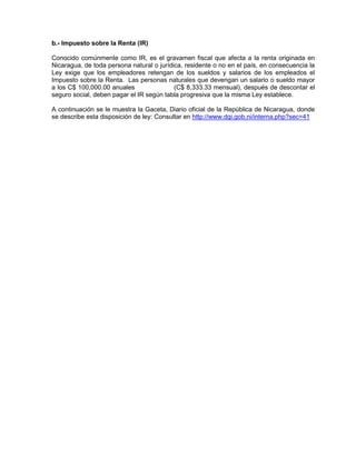 b.- Impuesto sobre la Renta (IR)
Conocido comúnmente como IR, es el gravamen fiscal que afecta a la renta originada en
Nicaragua, de toda persona natural o jurídica, residente o no en el país, en consecuencia la
Ley exige que los empleadores retengan de los sueldos y salarios de los empleados el
Impuesto sobre la Renta. Las personas naturales que devengan un salario o sueldo mayor
a los C$ 100,000.00 anuales (C$ 8,333.33 mensual), después de descontar el
seguro social, deben pagar el IR según tabla progresiva que la misma Ley establece.
A continuación se le muestra la Gaceta, Diario oficial de la República de Nicaragua, donde
se describe esta disposición de ley: Consultar en http://www.dgi.gob.ni/interna.php?sec=41
 