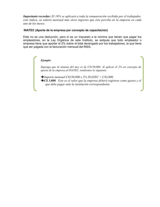 Importante recordar: El 16% se aplicará a toda la remuneración recibida por el trabajador,
esto indica, su salario mensual más otros ingresos que éste perciba en la empresa en cada
uno de los meses.
INATEC (Aporte de la empresa por concepto de capacitación)
Este no es una deducción, pero sí es un impuesto a la nómina que tienen que pagar los
empleadores, en la Ley Orgánica de este Instituto, se estipula que todo empleador o
empresa tiene que aportar el 2% sobre el total devengado por los trabajadores, la que tiene
que ser pagada con la facturación mensual del INSS.
Ejemplo:
Suponga que la nómina del mes es de C$150,000. Al aplicar el 2% en concepto de
aporte de la empresa al INATEC, tendremos lo siguiente:
Importe mensual C$150,000 x 2% INATEC = C$3,000.
C$ 3,000. Este es el valor que la empresa deberá registrar como gastos y el
que debe pagar ante la institución correspondiente.
 