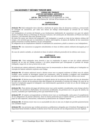VACACIONES Y DÉCIMO TERCER MES
CODIGO DEL TRABAJO
(CON SUS REFORMAS, ADICIONES E
INTERPRETACIÓN AUTENTICA)
LEY No. 185, Aprobada el 5 de Septiembre de 1996
Publicada en La Gaceta No. 205 del 30 de Octubre de 1996
CAPÍTULO III
DE LAS VACACIONES
Artículo 76.-Todo trabajador tiene derecho a disfrutar de quince días de descanso continuo y remunerado
en concepto de vacaciones, por cada seis meses de trabajo ininterrumpido al servicio de un mismo
empleador.
Los trabajadores al servicio del Estado y sus Instituciones disfrutarán de vacaciones con goce de salario
desde el sábado Ramos al Domingo de Pascuas inclusive; del veinticuatro de Diciembre al Primero de Enero
inclusive; y de dieciséis días más durante el año.
En todos los casos, por interés del empleador o del trabajador o cuando se trate de las labores cíclicas del
campo o de servicios que por su naturaleza no deban interrumpirse, la época de disfrute de las vacaciones
podrá convenirse en fecha distinta a la que corresponda.
Es obligación de los empleadores elaborar el calendario de vacaciones y darlo a conocer a sus trabajadores.
Artículo 78.- Las vacaciones se pagarán calculándolas en base al último salario ordinario devengado por el
trabajador.
En caso de salario variable, se calculará en base al salario ordinario promedio de los últimos seis meses.
CAPÍTULO IV
DEL DECIMO TERCER MES
Artículo 93.- Todo trabajador tiene derecho a que su empleador le pague un mes de salario adicional
después de un año de trabajo continuo, o la parte proporcional que corresponda al período de tiempo
trabajado, mayor de un mes y menor de un año.
Se entiende por salario adicional o décimo-tercer mes la remuneración en dinero recibido por el trabajador en
concepto de salario ordinario conforme este Código.
Artículo 94.- El salario adicional anual o décimo tercer mes se pagará conforme al último mes de salario
recibido, salvo cuando se devengare salario por comisiones, obra, al destajo y cualquier otra modalidad
compleja; en estos casos se pagará conforme el salario más alto recibido durante los últimos seis meses.
Artículo 95.- El décimo-tercer mes deberá ser pagado dentro de los primeros diez días del mes de diciembre
de cada año, o dentro de los primeros diez días después de terminado el contrato de trabajo. En caso de no
hacerlo el empleador pagará al trabajador una indemnización equivalente al valor de un día de trabajo por
cada día de retraso.
Artículo 96.- Para efectos del pago del décimo-tercer mes serán también consideradas como tiempo efectivo
de trabajo: las vacaciones disfrutadas, las ausencias justificadas, los permisos con o sin goce de salario, los
asuetos, subsidios por enfermedad y otros que determinaré la ley.
Artículo 97.- El salario correspondiente al décimo tercer mes es inembargable, salvo para el cumplimiento
de las obligaciones de prestar alimentos, tiene la misma protección que el salario mínimo, y estará exento del
pago de todo impuesto, descuentos, cotizaciones y deducciones de cualquier especie.
Artículo 98.- El décimo tercer mes no es acumulable de año en año con el objeto de percibir posteriormente
una cantidad mayor.
Artículo 99.- Las personas que reciban pensiones y jubilaciones otorgadas por el Instituto Nicaragüense de
Seguridad Social también recibirán el décimo tercer mes de acuerdo con las disposiciones de este capítulo.
45 Javier Guadalupe Reyes Ruiz – Ruth del Socorro Orozco Montoya
 