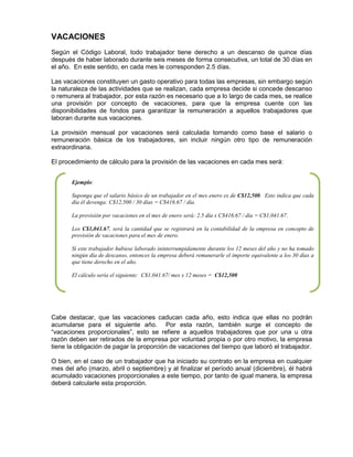 VACACIONES
Según el Código Laboral, todo trabajador tiene derecho a un descanso de quince días
después de haber laborado durante seis meses de forma consecutiva, un total de 30 días en
el año. En este sentido, en cada mes le corresponden 2.5 días.
Las vacaciones constituyen un gasto operativo para todas las empresas, sin embargo según
la naturaleza de las actividades que se realizan, cada empresa decide si concede descanso
o remunera al trabajador, por esta razón es necesario que a lo largo de cada mes, se realice
una provisión por concepto de vacaciones, para que la empresa cuente con las
disponibilidades de fondos para garantizar la remuneración a aquellos trabajadores que
laboran durante sus vacaciones.
La provisión mensual por vacaciones será calculada tomando como base el salario o
remuneración básica de los trabajadores, sin incluir ningún otro tipo de remuneración
extraordinaria.
El procedimiento de cálculo para la provisión de las vacaciones en cada mes será:
Cabe destacar, que las vacaciones caducan cada año, esto indica que ellas no podrán
acumularse para el siguiente año. Por esta razón, también surge el concepto de
“vacaciones proporcionales”, esto se refiere a aquellos trabajadores que por una u otra
razón deben ser retirados de la empresa por voluntad propia o por otro motivo, la empresa
tiene la obligación de pagar la proporción de vacaciones del tiempo que laboró el trabajador.
O bien, en el caso de un trabajador que ha iniciado su contrato en la empresa en cualquier
mes del año (marzo, abril o septiembre) y al finalizar el período anual (diciembre), él habrá
acumulado vacaciones proporcionales a este tiempo, por tanto de igual manera, la empresa
deberá calcularle esta proporción.
Ejemplo:
Suponga que el salario básico de un trabajador en el mes enero es de C$12,500. Esto indica que cada
día él devenga: C$12,500 / 30 días = C$416.67 / día.
La provisión por vacaciones en el mes de enero será: 2.5 día x C$416.67 / día = C$1,041.67.
Los C$1,041.67, será la cantidad que se registrará en la contabilidad de la empresa en concepto de
provisión de vacaciones para el mes de enero.
Si este trabajador hubiese laborado ininterrumpidamente durante los 12 meses del año y no ha tomado
ningún día de descanso, entonces la empresa deberá remunerarle el importe equivalente a los 30 días a
que tiene derecho en el año.
El cálculo sería el siguiente: C$1,041.67/ mes x 12 meses = C$12,500
 