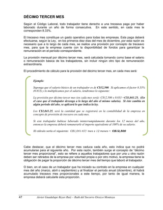 DÉCIMO TERCER MES
Según el Código Laboral, todo trabajador tiene derecho a una treceava paga por haber
laborado durante un año de forma consecutiva. En este sentido, en cada mes le
corresponden 8.33%.
El treceavo mes constituye un gasto operativo para todas las empresas. Esta paga deberá
efectuarse, según la Ley, en los primeros diez días del mes de diciembre, por esta razón es
necesario que a lo largo de cada mes, se realice una provisión por concepto de treceavo
mes, para que la empresa cuente con la disponibilidad de fondos para garantizar la
remuneración en el período correspondiente.
La provisión mensual por décimo tercer mes, será calculada tomando como base el salario
o remuneración básica de los trabajadores, sin incluir ningún otro tipo de remuneración
extraordinaria.
El procedimiento de cálculo para la provisión del décimo tercer mes, en cada mes será:
Cabe destacar, que el décimo tercer mes caduca cada año, esto indica que no podrá
acumularse para el siguiente año. Por esta razón, también surge el concepto de “décimo
tercer mes proporcional”, esto se refiere a aquellos trabajadores que por una u otra razón
deben ser retirados de la empresa por voluntad propia o por otro motivo, la empresa tiene la
obligación de pagar la proporción de décimo tercer mes del tiempo que laboró el trabajador.
O bien, en el caso de un trabajador que ha iniciado su contrato en la empresa en cualquier
mes del año (marzo, abril o septiembre) y al finalizar el período anual (diciembre), él habrá
acumulado treceavo mes proporcionales a este tiempo, por tanto de igual manera, la
empresa deberá calcularle esta proporción.
Ejemplo:
Suponga que el salario básico de un trabajador es de C$12,500. Si aplicamos el factor 8.33%
(0.833) y lo multiplicamos por el salario, tendremos lo siguiente:
La provisión por décimo tercer mes (en cada mes será): C$12,500 x 0.833 =C$1,041.25. (En
el caso que el trabajador devenga a lo largo del año el mismo salario). Si éste cambia en
algún período del año, se aplicará lo que indica la ley.
Los C$1,041.25, será la cantidad que se registrará en la contabilidad de la empresa en
concepto de provisión de treceavo en cada mes.
Si este trabajador hubiese laborado ininterrumpidamente durante los 12 meses del año,
entonces la empresa deberá remunerarle el importe equivalente al 100% de su salario.
El cálculo sería el siguiente: C$1,041.67/ mes x 12 meses = C$12,500
47 Javier Guadalupe Reyes Ruiz – Ruth del Socorro Orozco Montoya
 