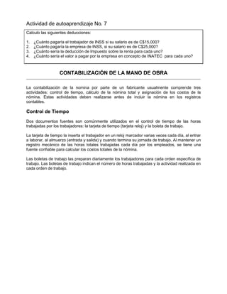 Actividad de autoaprendizaje No. 7
Calculo las siguientes deducciones:
1. ¿Cuánto pagaría el trabajador de INSS si su salario es de C$15,000?
2. ¿Cuánto pagaría la empresa de INSS, si su salario es de C$25,000?
3. ¿Cuánto sería la deducción de Impuesto sobre la renta para cada uno?
4. ¿Cuánto sería el valor a pagar por la empresa en concepto de INATEC para cada uno?
CONTABILIZACIÓN DE LA MANO DE OBRA
La contabilización de la nomina por parte de un fabricante usualmente comprende tres
actividades: control de tiempo, cálculo de la nómina total y asignación de los costos de la
nómina. Estas actividades deben realizarse antes de incluir la nómina en los registros
contables.
Control de Tiempo
Dos documentos fuentes son comúnmente utilizados en el control de tiempo de las horas
trabajadas por los trabajadores: la tarjeta de tiempo (tarjeta reloj) y la boleta de trabajo.
La tarjeta de tiempo la inserta el trabajador en un reloj marcador varias veces cada día, al entrar
a laborar, al almuerzo (entrada y salida) y cuando termina su jornada de trabajo. Al mantener un
registro mecánico de las horas totales trabajadas cada día por los empleados, se tiene una
fuente confiable para calcular los costos totales de la nómina.
Las boletas de trabajo las preparan diariamente los trabajadores para cada orden específica de
trabajo. Las boletas de trabajo indican el número de horas trabajadas y la actividad realizada en
cada orden de trabajo.
 