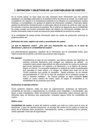 1. DEFINICIÓN Y OBJETIVOS DE LA CONTABILIDAD DE COSTOS
En el mundo actual, se hace cada día más necesario tener información que nos permita
establecer una estrategia adecuada en el establecimiento de precios de ventas, los cuales sean
competitivos con relación a la competencia existente en la industria a la cual pertenece nuestra
empresa. La contabilidad y en general el sistema de información contable y financiera deben
aportar los elementos necesarios para un adecuado cálculo de precio de venta en cada uno de
los artículos o servicio que produce la empresa. De lo anterior se desprende que la contabilidad
de costos cumple una función primordial dentro del sistema de información contable, que es
brindar información sobre el costo de producción para establecer los precios de ventas.
Si la contabilidad de costos brinda información sobre los costos de producción, entonces la
podemos definir así:
Definición de costo, objetivo de costo y acumulación de costos.
¿A qué le llamamos costo? ¿Por qué son importantes los costos en la toma de
decisiones? ¿Qué es la contabilidad de costos?
Los administradores (gestores), requieren de la información que la contabilidad emite, para
medir el costo de los bienes y servicios que produce cada empresa.
Por ejemplo:
Consideremos el caso de una compañía que fabrica válvulas que dependen de
estrictos controles financieros para proteger sus márgenes de utilidad. La
compañía había estado dependiendo de altos promedios de costos de productos
para tomar decisiones con respecto a la fabricación y a la fijación de precios.
Según un informe: “La compañía estableció un sistema de costos computarizado
que calculaba el costo exacto y el margen de utilidad para cada uno de los
15,000 productos que vendía la compañía. Desde entonces, se ha retirado
aproximadamente el 15% de la línea de productos de la compañía porque no
eran lo bastante rentables”. De manera análoga, en algún momento Sears
instaló un nuevo sistema de costos capaz de juzgar la rentabilidad (o no
rentabilidad) de los productos que vende.
Analicemos el ejemplo anterior:
Como podemos observar, todos los tipos de organizaciones -empresas de fabricación,
compañías de servicios y organizaciones no lucrativas como hospitales o universidades, que
llevan a cabo investigación, están encontrando necesario desarrollar costos precisos para los
diferentes tipos de servicios que proporcionan- necesitan alguna forma de contabilidad de
costos.
Defino como:
Contabilidad de costos, la parte del sistema contable que mide los costos para la toma de
decisiones y para los reportes financieros, se encarga del control de los costos en todas las
áreas de la empresa como producción, mercadotecnia, ventas, y administración en general,
siendo aplicable a todo tipo de organización.
5 Javier Guadalupe Reyes Ruiz – Ruth del Socorro Orozco Montoya
 