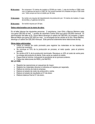 08 de enero Se compraron 10 metros de madera a C$186 por metro, 1 caja de tornillos a C$95 cada
una y 4 galones de barniz a C$97.50. Se compró también 50 unidades de lijas a C$5 cada
una. Esta compra se hizo al crédito por 90 días.
15 de enero Se recibe una requisa del departamento de producción por: 15 metros de madera, 2 cajas
de tornillos y 3 galones de barniz.
28 de enero Se recibió requisa por 25 lijas.
Datos relacionados con la mano de obra:
En el taller laboran las siguientes personas: 2 carpinteros: Juan Ortiz y Marcos Mairena cada
uno gana C$5,500 al mes. 1 auxiliar de carpintero Carlos Silva que gana C$3,800 mensual. El
administrador del taller el Sr. Óscar Mena devenga un salario de C$9,500 y el contador y cajero
Manuel Mejía que gana C$7,400 por mes. La encargada de las ventas es la Sra. Rosa Medina,
devenga un salario de C$5,300 mensual. Este personal solamente tiene retenciones de ley.
Otros datos adicionales:
 Utilice el método de costo promedio para registrar los materiales en las tarjetas de
control de inventario.
 Se concluye el 75% de la producción en proceso, el resto queda para el próximo
período.
 Se vende el 50 % de la producción terminada. Recargue un 45% al costo de venta para
la entrega del producto al cliente. Esta venta se realiza al crédito.
 Pague toda la nómina, incluyendo la pendiente de la quincena anterior.
 Pague las retenciones de INSS y de INATEC.
SE LE PIDE:
 Registre las operaciones en esquemas de mayor.
 Registre los materiales directos e indirectos en tarjetas por separado.
 Elabore la nómina de toda la empresa
 Elabore el estado de costo de producción y venta.
 Elabore el estado de resultados al 31 de enero
 Elabore balance final al 31 de enero.
 