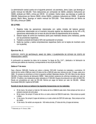 La administración central cuenta con el siguiente personal: una secretaria, Jenny López, que devenga un
sueldo mensual de C$5,200. Tiene deducciones por comisariato de C$250, préstamo institucional por
C$260, sindicato por C$25 y clínica por C$120. Un contador, Carlos López, que devenga un sueldo de
C$8,600. Deducciones por librería C$450, clínica C$230 y préstamo insitucional por C$400. El gerente
general, Martín Mena, devenga un salario mensual de C$15,500. Tiene deducciones por librería de
C$1,500 y clínica por C$800.
SE LE PIDE:
1. Registrar todas las operaciones relacionadas con: saldos iniciales del balance general,
operaciones relacionadas con el inventario (recuerde registrar las afectaciones de ley IVA e IR);
operaciones relacionadas con la mano de obra de todos los departamentos de la empresa.
2. Elabore tarjeta de control de inventarios (tanto para materiales directos como indirectos), planilla
con las provisiones respectivas.
3. Traslade a producto terminado el 50% de la producción en proceso.
4. Salde las cuentas y realice comprobaciones respectivas (tanto con la tarjeta de inventario como
con la planilla).
Ejercicio No. 2.
EJERCICIO: COSTO DE MATERIALES, MANO DE OBRA Y ELABORACIÓN DE ESTADO DE COSTO DE
PRODUCCIÓN Y VENTA.
A continuación se presentan los datos de la empresa “La Aguja de Oro, S.A10., (dedicada a la fabricación de
uniformes para talleres de mecánica), correspondiente al mes de julio del 2006.
Saldos al 1º de marzo:
Caja y Bancos: C$25,600. Cuentas por cobrar a clientes: C$15,400. Inventario de materiales y suministros: 50
metros de lino verde a C$85 por metro; 25 tubos de hilo a C$25.60 cada tubo; botones de color 10 cajas, cada una a
C$65. En proceso se encontraron al inicio la siguiente cantidad: Materiales directos: C$1,450, Mano de obra directa
C$2,600 y Costos indirectos de fabricación C$950. Había también existencia de uniformes completos por valor de
C$1670. El edificio y las instalaciones están valorados en C $35,000. Equipos de producción por valor de C$25,700.
Deuda con proveedores por valor de C$1,430. Nómina por pagar de febrero por valor de C$2,600. Utilidad
Acumulada C$30,000. Capital de:C$79,880.
Durante el mes de marzo se realizaron las siguientes transacciones con los materiales:
• 05 de marzo. Se compró un total de 150 metros de lino a C$88.50 cada metro. Esta compra se hizo con un
préstamo bancario de corto plazo.
• 08 de marzo. Se compró 10 tubos de hilo a un costo unitario de C$32.50 cada tubo. Esta compra se quedó
a deber.
• 12 de marzo. Se compró 2 cajas de botones a un costo unitario de C$72.50 cada caja. Esta compra se hizo
de crédito.
• 15 de marzo. Se recibió una requisa de : 160 metros de tela, 27 tubos de hilo y 8 cajas de botones.
10 Elaborado por: R. Orozco, 2008.
 