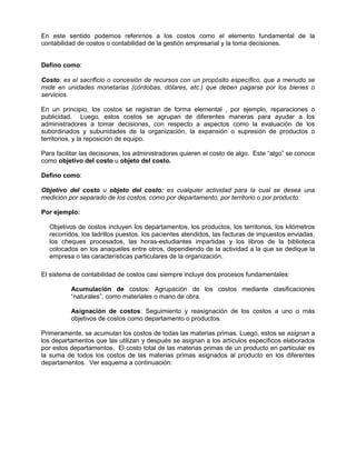 En este sentido podemos referirnos a los costos como el elemento fundamental de la
contabilidad de costos o contabilidad de la gestión empresarial y la toma decisiones.
Defino como:
Costo: es el sacrificio o concesión de recursos con un propósito específico, que a menudo se
mide en unidades monetarias (córdobas, dólares, etc.) que deben pagarse por los bienes o
servicios.
En un principio, los costos se registran de forma elemental , por ejemplo, reparaciones o
publicidad. Luego, estos costos se agrupan de diferentes maneras para ayudar a los
administradores a tomar decisiones, con respecto a aspectos como la evaluación de los
subordinados y subunidades de la organización, la expansión o supresión de productos o
territorios, y la reposición de equipo.
Para facilitar las decisiones, los administradores quieren el costo de algo. Este “algo” se conoce
como objetivo del costo u objeto del costo.
Defino como:
Objetivo del costo u objeto del costo: es cualquier actividad para la cual se desea una
medición por separado de los costos, como por departamento, por territorio o por producto.
Por ejemplo:
Objetivos de costos incluyen los departamentos, los productos, los territorios, los kilómetros
recorridos, los ladrillos puestos, los pacientes atendidos, las facturas de impuestos enviadas,
los cheques procesados, las horas-estudiantes impartidas y los libros de la biblioteca
colocados en los anaqueles entre otros, dependiendo de la actividad a la que se dedique la
empresa o las características particulares de la organización.
El sistema de contabilidad de costos casi siempre incluye dos procesos fundamentales:
Acumulación de costos: Agrupación de los costos mediante clasificaciones
“naturales”, como materiales o mano de obra.
Asignación de costos: Seguimiento y reasignación de los costos a uno o más
objetivos de costos como departamento o productos.
Primeramente, se acumulan los costos de todas las materias primas. Luego, estos se asignan a
los departamentos que las utilizan y después se asignan a los artículos específicos elaborados
por estos departamentos. El costo total de las materias primas de un producto en particular es
la suma de todos los costos de las materias primas asignados al producto en los diferentes
departamentos. Ver esquema a continuación:
 