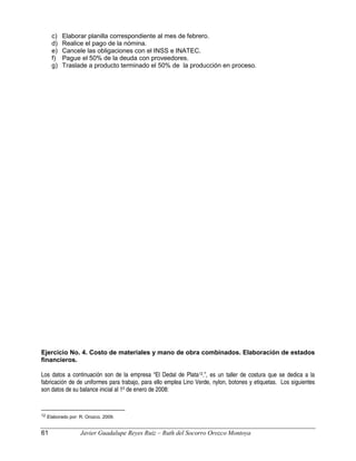 c) Elaborar planilla correspondiente al mes de febrero.
d) Realice el pago de la nómina.
e) Cancele las obligaciones con el INSS e INATEC.
f) Pague el 50% de la deuda con proveedores.
g) Traslade a producto terminado el 50% de la producción en proceso.
Ejercicio No. 4. Costo de materiales y mano de obra combinados. Elaboración de estados
financieros.
Los datos a continuación son de la empresa “El Dedal de Plata12.”, es un taller de costura que se dedica a la
fabricación de de uniformes para trabajo, para ello emplea Lino Verde, nylon, botones y etiquetas. Los siguientes
son datos de su balance inicial al 1º de enero de 2008:
12 Elaborado por: R. Orozco, 2009.
61 Javier Guadalupe Reyes Ruiz – Ruth del Socorro Orozco Montoya
 