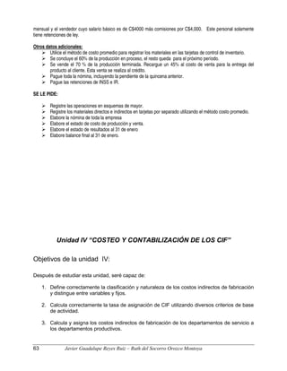 mensual y el vendedor cuyo salario básico es de C$4000 más comisiones por C$4,000. Este personal solamente
tiene retenciones de ley.
Otros datos adicionales:
 Utilice el método de costo promedio para registrar los materiales en las tarjetas de control de inventario.
 Se concluye el 60% de la producción en proceso, el resto queda para el próximo período.
 Se vende el 70 % de la producción terminada. Recargue un 45% al costo de venta para la entrega del
producto al cliente. Esta venta se realiza al crédito.
 Pague toda la nómina, incluyendo la pendiente de la quincena anterior.
 Pague las retenciones de INSS e IR.
SE LE PIDE:
 Registre las operaciones en esquemas de mayor.
 Registre los materiales directos e indirectos en tarjetas por separado utilizando el método costo promedio.
 Elabore la nómina de toda la empresa
 Elabore el estado de costo de producción y venta.
 Elabore el estado de resultados al 31 de enero
 Elabore balance final al 31 de enero.
Unidad IV “COSTEO Y CONTABILIZACIÓN DE LOS CIF”
Objetivos de la unidad IV:
Después de estudiar esta unidad, seré capaz de:
1. Define correctamente la clasificación y naturaleza de los costos indirectos de fabricación
y distingue entre variables y fijos.
2. Calcula correctamente la tasa de asignación de CIF utilizando diversos criterios de base
de actividad.
3. Calcula y asigna los costos indirectos de fabricación de los departamentos de servicio a
los departamentos productivos.
63 Javier Guadalupe Reyes Ruiz – Ruth del Socorro Orozco Montoya
 