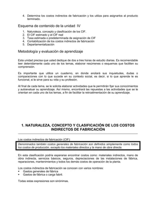 4. Determina los costos indirectos de fabricación y los utiliza para asignarlos al producto
terminado.
Esquema de contenido de la unidad IV
1. Naturaleza, concepto y clasificación de los CIF.
2. El CIF estimado y el CIF real
3. Tasa estimada o predeterminada de asignación de CIF
4. Contabilización de los costos indirectos de fabricación
5. Departamentalización
Metodología y evaluación de aprendizaje
Esta unidad precisa que usted dedique de dos a tres horas de estudio diarias. Es recomendable
leer detenidamente cada uno de los temas, elaborar resúmenes o esquemas que faciliten su
comprensión.
Es importante que utilice un cuaderno, en donde anotará sus inquietudes, dudas o
comparaciones con lo que sucede en su contexto social, es decir, si lo que aprende le es
funcional, si le sirve para su vida y su profesión.
Al final de cada tema, se le solicita elaborar actividades que le permitirán fijar sus conocimientos
y autoevaluar su aprendizaje. Así mismo, encontrará las repuestas a las actividades que se le
orientan en cada uno de los temas, a fin de facilitar la retroalimentación de su aprendizaje.
1. NATURALEZA, CONCEPTO Y CLASIFICACIÓN DE LOS COSTOS
INDIRECTOS DE FABRICACIÓN
Los costos indirectos de fabricación (CIF):
Denominados también costos generales de fabricación son definidos simplemente como todos
los costos de producción, excepto los materiales directos y la mano de obra directa.
En esta clasificación podría esperarse encontrar costos como: materiales indirectos, mano de
obra indirecta, servicios básicos, seguros, depreciaciones de las instalaciones de fábrica,
reparaciones, mantenimientos y todos los demás costos de operación de la planta.
Los costos indirectos de fabricación se conocen con varios nombres:
 Gastos generales de fábrica
 Gastos de fábrica o carga fabril.
Todas estas expresiones son sinónimas.
 
