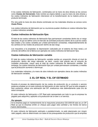 A los costos indirectos de fabricación, combinados con la mano de obra directa se les conoce
como Costos de Conversión. Este nombre se origina debido a que la mano de obra directa y
los costos indirectos de fabricación intervienen en la transformación de la materia prima en
producto terminado.
Por otra parte la mano de obra directa combinada con los materiales directos se conoce como
Costo Primo.
Los costos indirectos de fabricación por su ocurrencia pueden dividirse en costos indirectos fijos
y costos indirectos variables.
Costos indirectos de fabricación fijos
El total de los costos indirectos de fabricación fijos permanecen constantes dentro de un rango
relevante, él que se define como el intervalo de actividad productiva dentro de la cual los costos
fijos totales y los costos variables por unidad permanecen constantes; independientemente de
los cambios en los niveles de producción dentro de ese rango.
Los impuestos a la propiedad, la depreciación (calculada por el sistema de línea recta) y el
arriendo del edificio de la fábrica son ejemplos de costos indirectos de fabricación fijos.
Costos indirectos de fabricación variable
El total de costos indirectos de fabricación variable cambia en proporción directa al nivel de
producción, dentro del rango relevante, es decir, cuanto más grande sea el conjunto de
unidades producidas, mayor será el total de costos indirectos de fabricación variable. Sin
embargo, los costos indirectos de fabricación fijos por unidad permanecen constantes, a medida
que la producción aumenta o disminuye.
Los materiales indirectos y la mano de obra indirecta son ejemplos claros de costos indirectos
de fabricación variables.
2. EL CIF REAL Y EL CIF ESTIMADO
Durante el proceso de determinación de los costos de producción de un producto o servicio
podemos emplear en el costo indirecto de fabricación el valor real de CIF que ha sido erogado o
bien podremos utilizar una estimación del CIF, analicemos más detenidamente cada uno de
estos conceptos.
El costo indirecto de fabricación o CIF Real está representado por todo lo que la empresa ha
pagado para adquirirlo y aplicarlo a la producción de un bien o un servicio.
Por ejemplo:
Si la empresa pagó en mantenimiento de la maquinaria productiva C$ 8,500.00 esto es un CIF
Real ya que la empresa emitió un cheque para pagar esta cantidad y los fondos de banco
fueron disminuidos.
El costo indirecto de fabricación estimado o predeterminado, no está relacionado con ningún
valor pagado, este es determinado con base en los presupuestos de producción que la empresa
65 Javier Guadalupe Reyes Ruiz – Ruth del Socorro Orozco Montoya
 