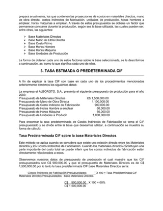 prepara anualmente, los que contienen las proyecciones de costos en materiales directos, mano
de obra directa, costos indirectos de fabricación, unidades de producción, horas hombres a
emplear, horas máquinas a emplear. A través de estos presupuestos se obtiene un factor que
permanece constante durante la producción, según sea la base utilizada, las cuales pueden ser,
entre otras, las siguientes:
 Base Materiales Directos
 Base Mano de Obra Directa
 Base Costo Primo
 Base Horas Hombre
 Base Horas Máquina
 Base Unidades de Producción
La forma de obtener cada uno de estos factores sobre la base seleccionada, se la describimos
a continuación, así como lo que significa cada uno de ellos.
3. TASA ESTIMADA O PREDETERMINADA CIF
A fin de explicar la tasa CIF con base en cada uno de los procedimientos mencionados
anteriormente tomemos los siguientes datos:
La empresa el ALBOROTO, S.A., presenta el siguiente presupuesto de producción para el año
2003:
Presupuesto de Materiales Directos C$ 1,500,000.00
Presupuesto de Mano de Obra Directa 1,100,000.00
Presupuesto de Costo Indirecto de Fabricación 900,000.00
Presupuesto de Horas Hombre a emplear 60,000.00
Presupuesto de Horas Máquina 50,000.00
Presupuesto de Unidades a Producir 1,800,000.00
Para encontrar la tasa predeterminada de Costos Indirectos de Fabricación se toma el CIF
presupuestado y se divide entre la base que deseamos utilizar, a continuación se muestra su
forma de cálculo.
Tasa Predeterminada CIF sobre la base Materiales Directos
Este método se aplica cuando se considera que existe una relación directa entre los Materiales
Directos y los Costos Indirectos de Fabricación. Cuando los materiales directos constituyen una
parte importante del costo total se puede inferir que los costos indirectos de fabricación están
directamente relacionados a estos.
Observemos nuestros datos de presupuesto de producción el cual muestra que los CIF
presupuestados son C$ 900,000.00 y que el presupuesto de Materiales Directos es de C$
1,500,000.00 por lo tanto la tasa predeterminada CIF base Materiales Directos sería:
Costos Indirectos de Fabricación Presupuestados X 100 = Tasa Predeterminada CIF
Materiales Directos Presupuestados Base Materiales Directos
C$ 900,000.00 X 100 = 60%
C$ 1,500,000.00
 